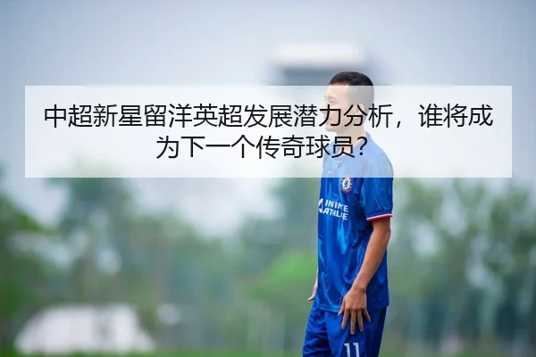 中超新星留洋英超发展潜力分析，谁将成为下一个传奇球员？